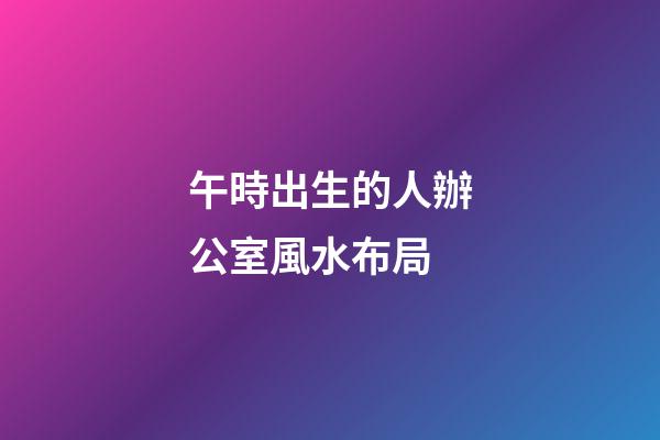 午時出生的人辦公室風水布局