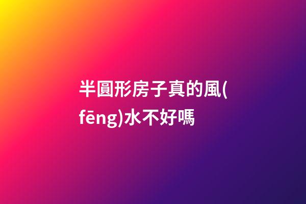半圓形房子真的風(fēng)水不好嗎