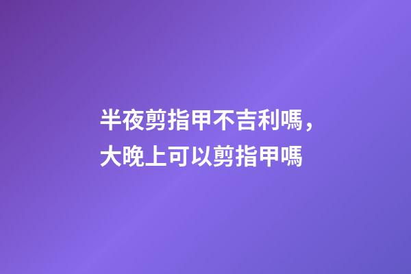 半夜剪指甲不吉利嗎，大晚上可以剪指甲嗎