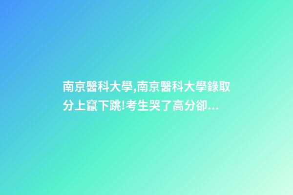 南京醫科大學,南京醫科大學錄取分上竄下跳!考生哭了高分卻被錄到護理專業-第1張-觀點-玄機派