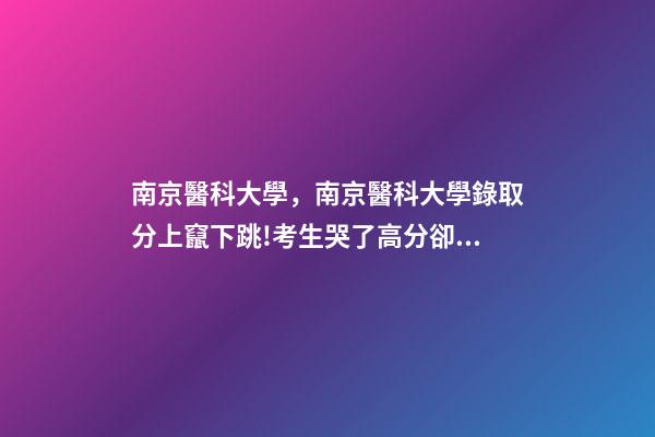 南京醫科大學，南京醫科大學錄取分上竄下跳!考生哭了高分卻被錄到護理專業-第1張-觀點-玄機派