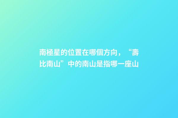 南極星的位置在哪個方向，“壽比南山”中的南山是指哪一座山-第1張-觀點-玄機派