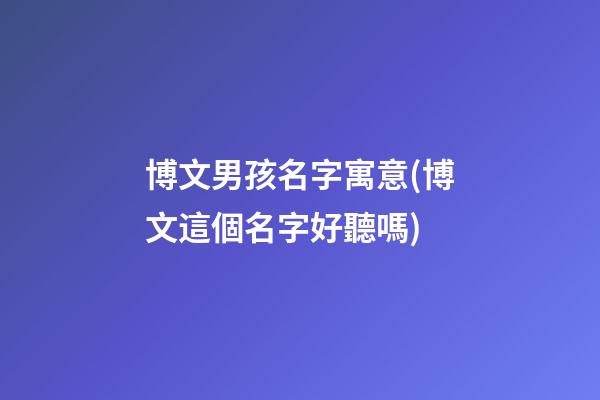 博文男孩名字寓意(博文這個名字好聽嗎)