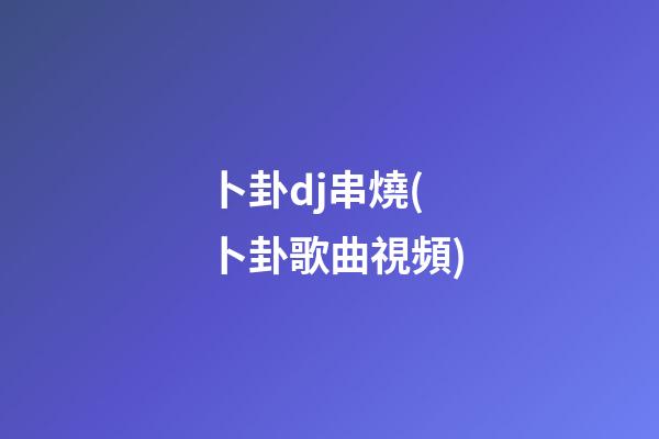 卜卦dj串燒(卜卦歌曲視頻)