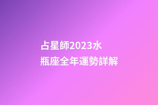 占星師2023水瓶座全年運勢詳解-第1張-星座運勢-玄機派