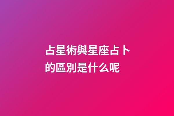 占星術與星座占卜的區別是什么呢-第1張-星座運勢-玄機派
