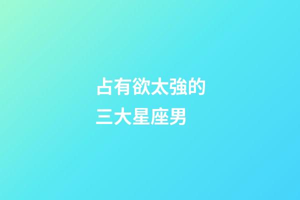 占有欲太強的三大星座男-第1張-星座運勢-玄機派