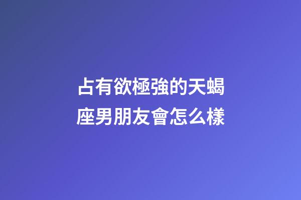 占有欲極強的天蝎座男朋友會怎么樣-第1張-星座運勢-玄機派