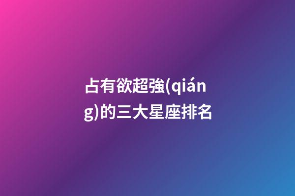 占有欲超強(qiáng)的三大星座排名-第1張-星座運(yùn)勢-玄機(jī)派