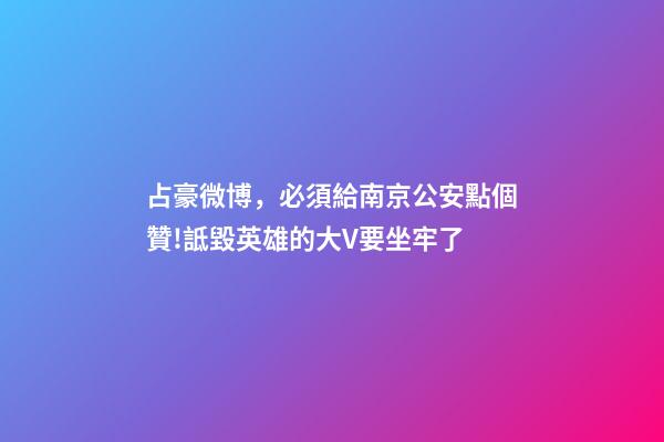 占豪微博，必須給南京公安點個贊!詆毀英雄的大V要坐牢了-第1張-觀點-玄機派