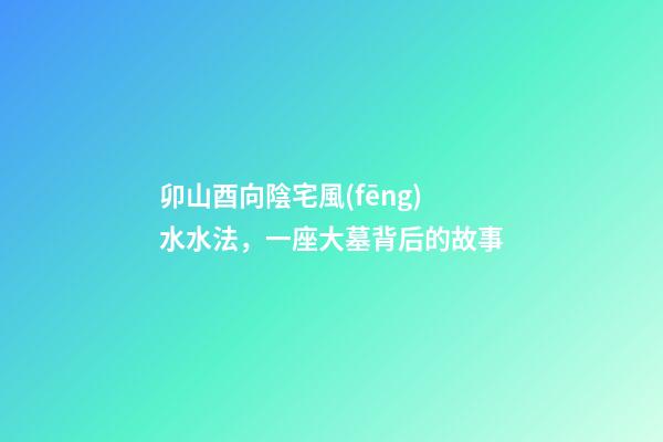 卯山酉向陰宅風(fēng)水水法，一座大墓背后的故事-第1張-觀點(diǎn)-玄機(jī)派
