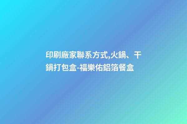 印刷廠家聯系方式,火鍋、干鍋打包盒-福樂佑鋁箔餐盒-第1張-觀點-玄機派