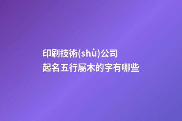 印刷技術(shù)公司起名五行屬木的字有哪些-第1張-公司起名-玄機派