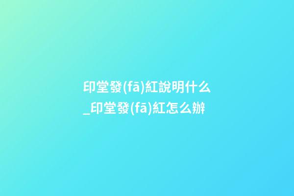 印堂發(fā)紅說明什么_印堂發(fā)紅怎么辦