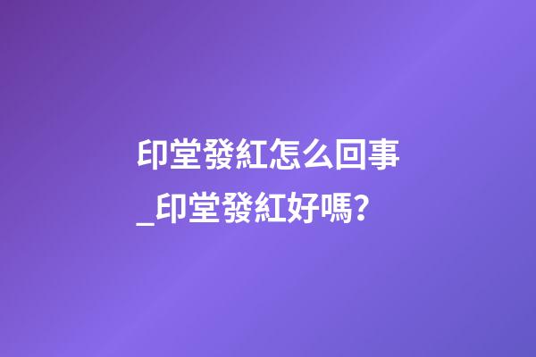 印堂發紅怎么回事_印堂發紅好嗎？