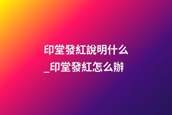 印堂發紅說明什么_印堂發紅怎么辦
