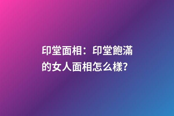 印堂面相：印堂飽滿的女人面相怎么樣？