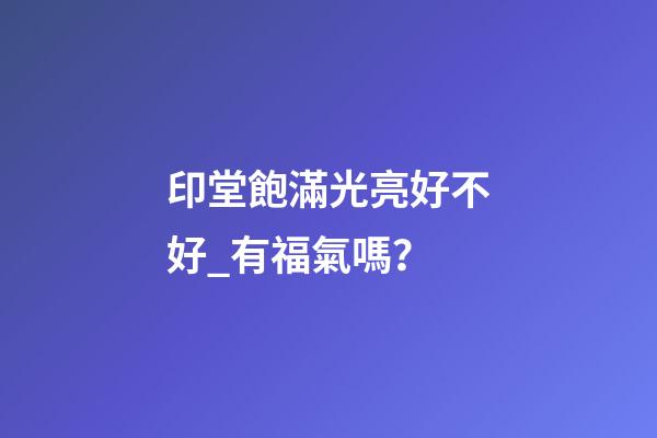 印堂飽滿光亮好不好_有福氣嗎？