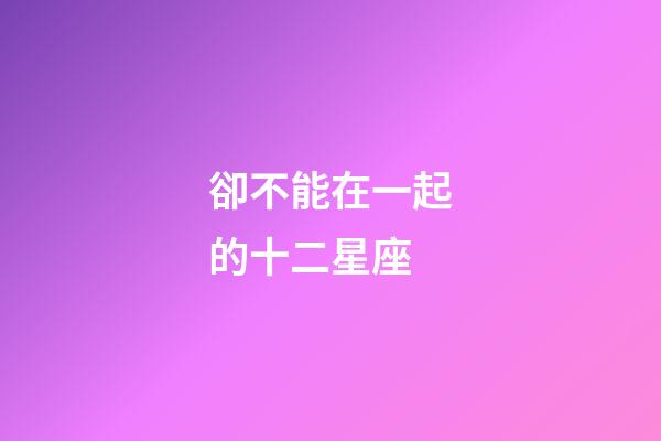 卻不能在一起的十二星座-第1張-星座運(yùn)勢-玄機(jī)派