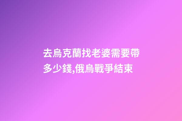 去烏克蘭找老婆需要帶多少錢,俄烏戰爭結束-第1張-觀點-玄機派