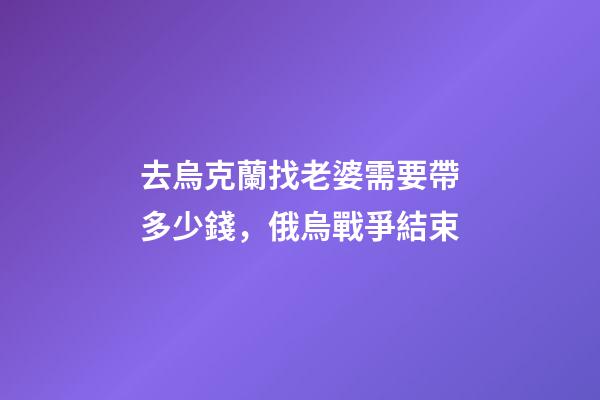 去烏克蘭找老婆需要帶多少錢，俄烏戰爭結束-第1張-觀點-玄機派