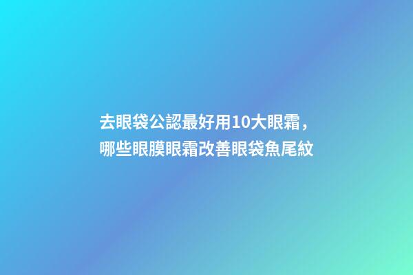 去眼袋公認最好用10大眼霜，哪些眼膜眼霜改善眼袋魚尾紋-第1張-觀點-玄機派