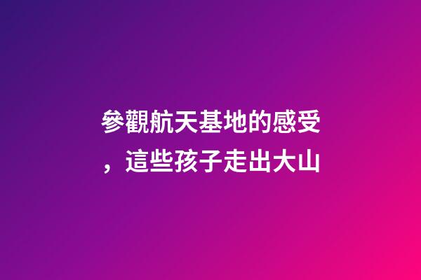 參觀航天基地的感受，這些孩子走出大山-第1張-觀點(diǎn)-玄機(jī)派