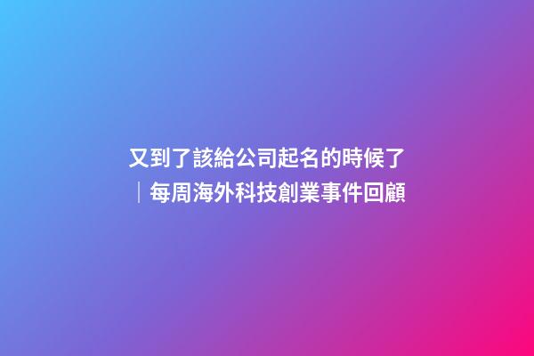 又到了該給公司起名的時候了｜每周海外科技創業事件回顧