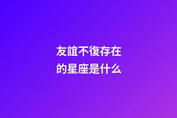 友誼不復存在的星座是什么-第1張-星座運勢-玄機派