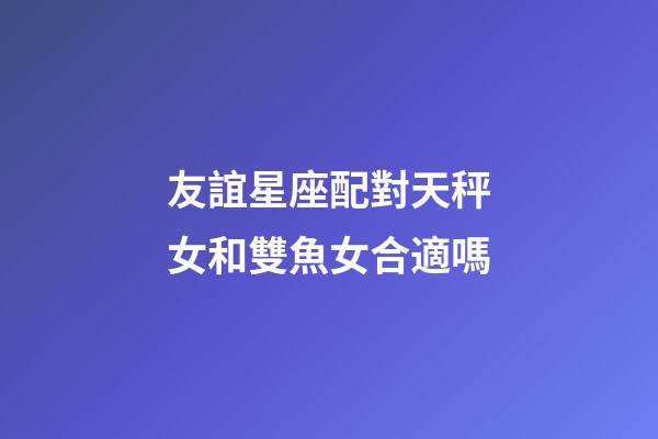 友誼星座配對天秤女和雙魚女合適嗎-第1張-星座運勢-玄機派