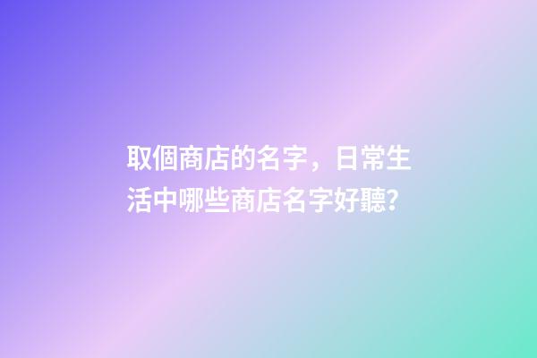 取個商店的名字，日常生活中哪些商店名字好聽？-第1張-店鋪起名-玄機派