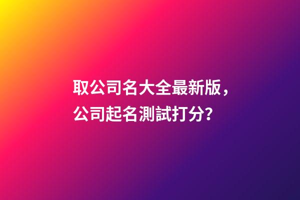 取公司名大全最新版，公司起名測試打分？