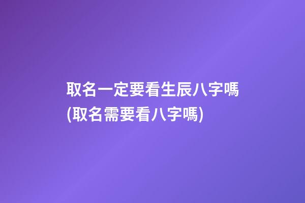 取名一定要看生辰八字嗎(取名需要看八字嗎)
