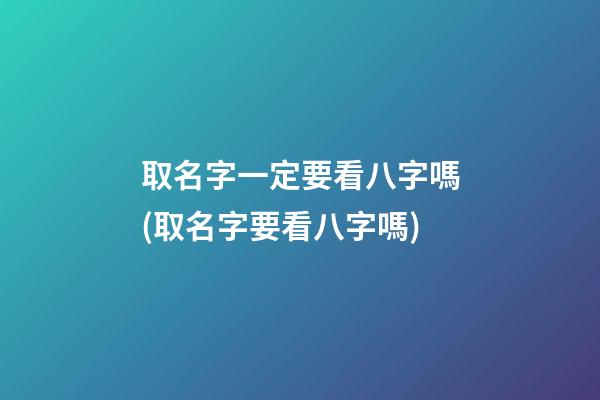 取名字一定要看八字嗎(取名字要看八字嗎)