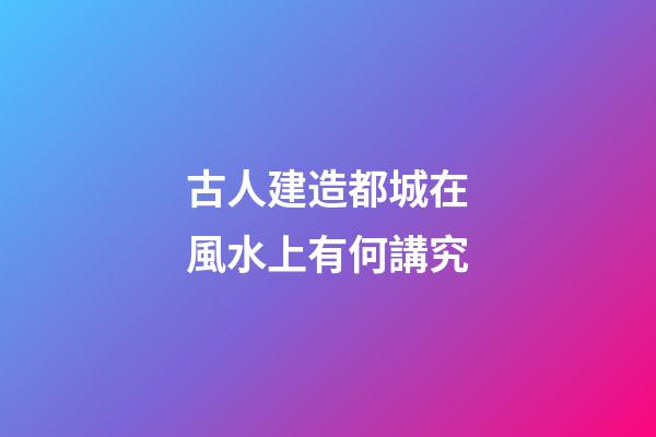 古人建造都城在風水上有何講究