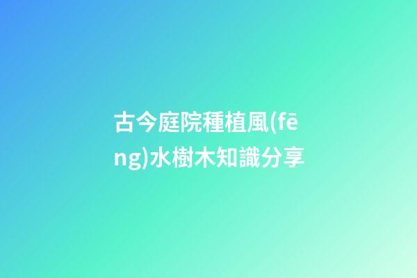 古今庭院種植風(fēng)水樹木知識分享