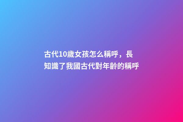 古代10歲女孩怎么稱呼，長知識了我國古代對年齡(0歲至100歲)的稱呼-第1張-觀點(diǎn)-玄機(jī)派