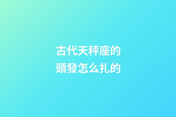 古代天秤座的頭發怎么扎的-第1張-星座運勢-玄機派