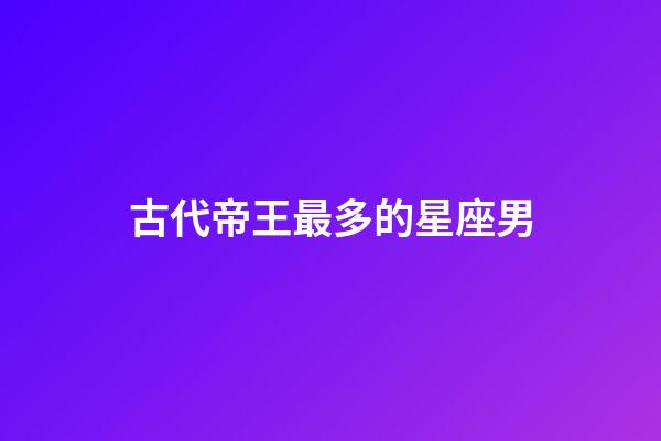 古代帝王最多的星座男-第1張-星座運勢-玄機派