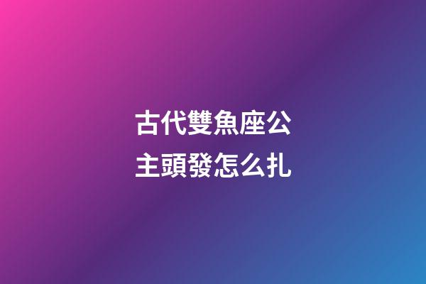 古代雙魚座公主頭發怎么扎-第1張-星座運勢-玄機派