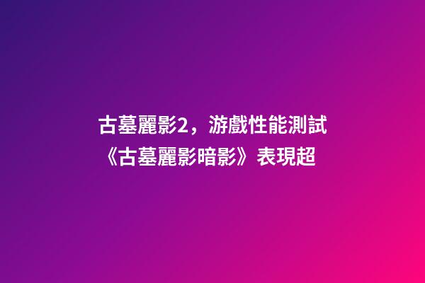 古墓麗影2，游戲性能測試《古墓麗影暗影》表現超-第1張-觀點-玄機派