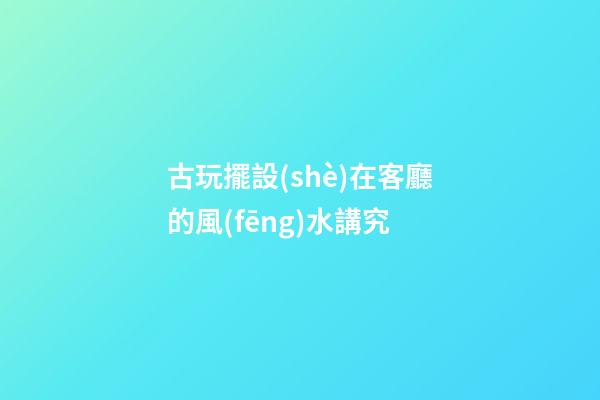 古玩擺設(shè)在客廳的風(fēng)水講究