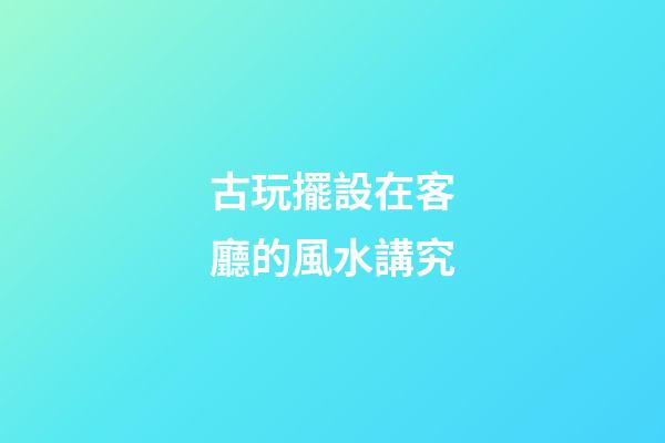 古玩擺設在客廳的風水講究