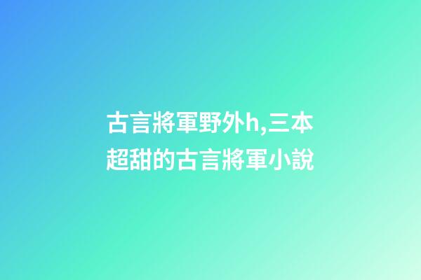 古言將軍野外h,三本超甜的古言將軍小說-第1張-觀點-玄機派