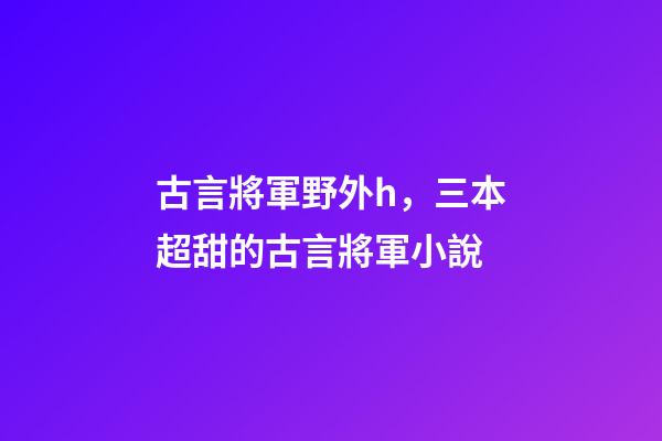 古言將軍野外h，三本超甜的古言將軍小說-第1張-觀點-玄機派