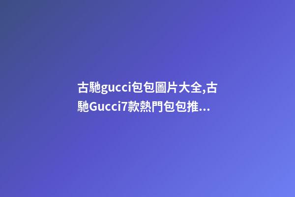 古馳gucci包包圖片大全,古馳Gucci7款熱門包包推薦-第1張-觀點-玄機派