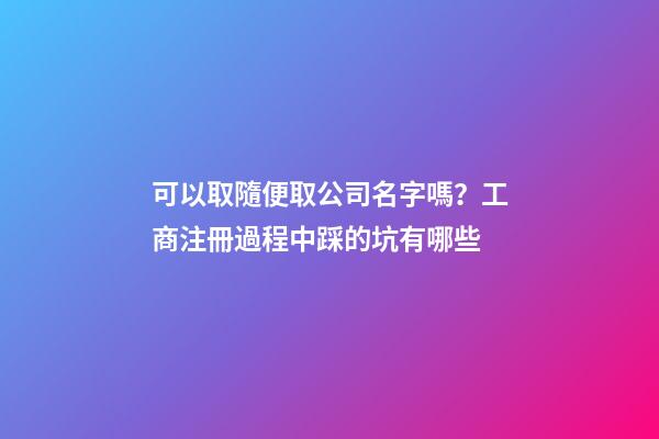 可以取隨便取公司名字嗎？工商注冊過程中踩的坑有哪些-第1張-公司起名-玄機派