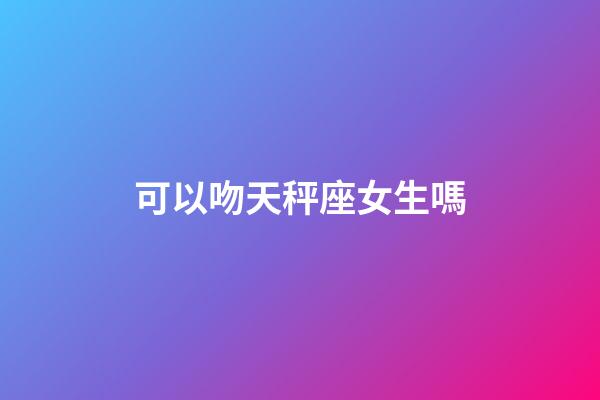 可以吻天秤座女生嗎-第1張-星座運勢-玄機派