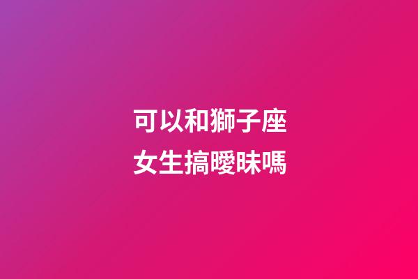 可以和獅子座女生搞曖昧嗎-第1張-星座運勢-玄機派