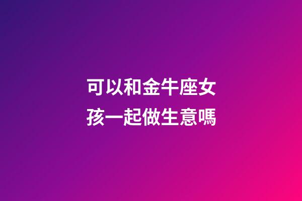 可以和金牛座女孩一起做生意嗎-第1張-星座運勢-玄機派